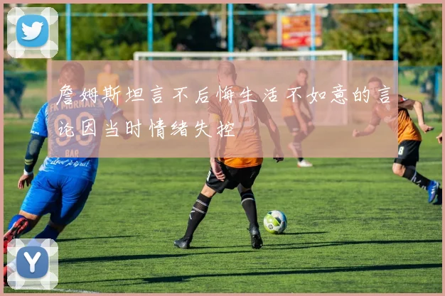 詹姆斯坦言不后悔生活不如意的言论因当时情绪失控