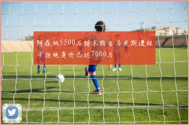 阿森纳5500万镑求购吉马良斯遭纽卡拒绝身价已达7000万