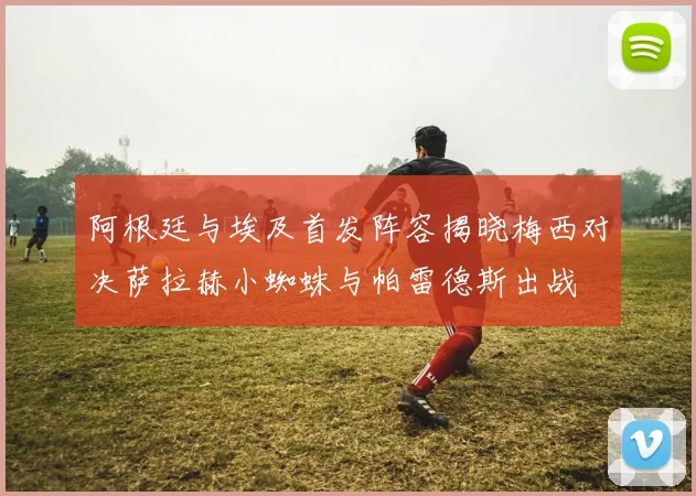 阿根廷与埃及首发阵容揭晓梅西对决萨拉赫小蜘蛛与帕雷德斯出战