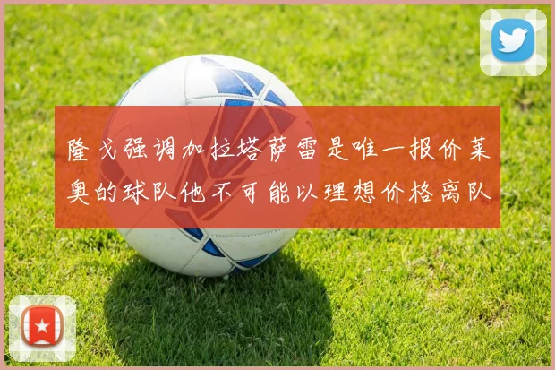 隆戈强调加拉塔萨雷是唯一报价莱奥的球队他不可能以理想价格离队