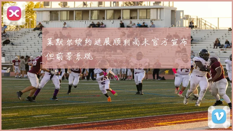 莱默尔续约进展顺利尚未官方宣布但前景乐观