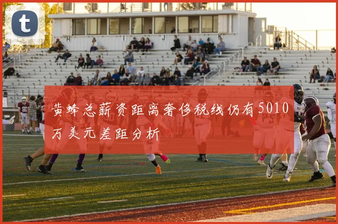 黄蜂总薪资距离奢侈税线仍有5010万美元差距分析