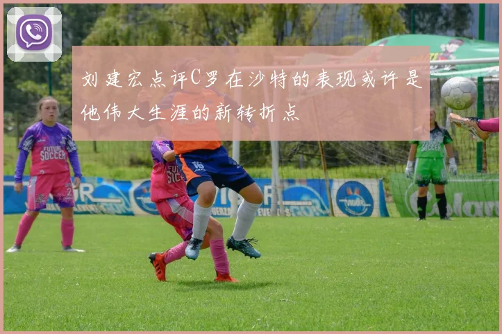 刘建宏点评C罗在沙特的表现或许是他伟大生涯的新转折点