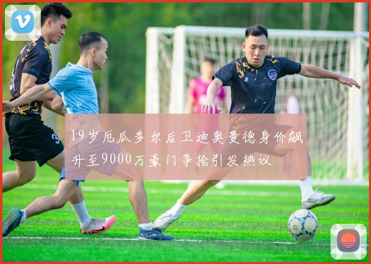 19岁厄瓜多尔后卫迪奥曼德身价飙升至9000万豪门争抢引发热议
