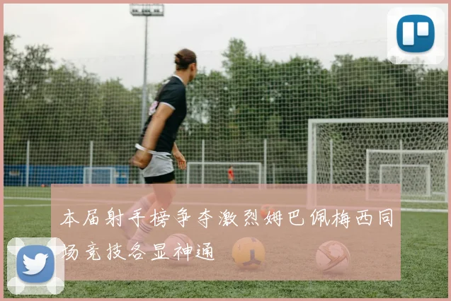 本届射手榜争夺激烈姆巴佩梅西同场竞技各显神通