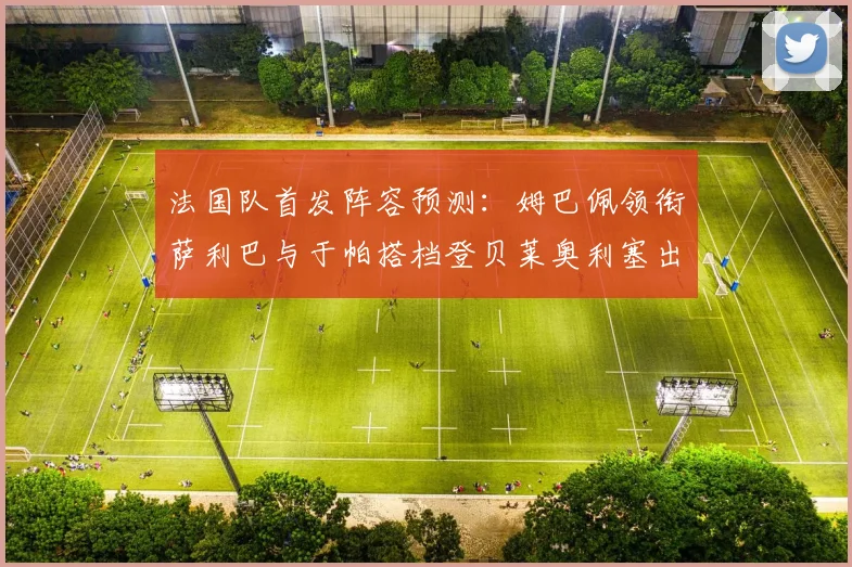 法国队首发阵容预测：姆巴佩领衔萨利巴与于帕搭档登贝莱奥利塞出战