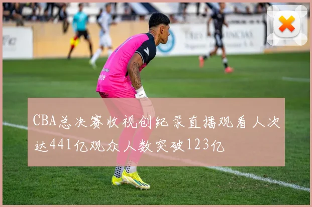 CBA总决赛收视创纪录直播观看人次达441亿观众人数突破123亿