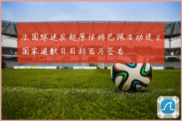 法国球迷发起原谅姆巴佩活动设立国家道歉日目标百万签名