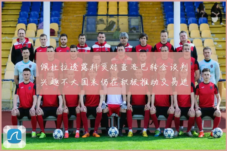 佩杜拉透露科莫对查洛巴转会谈判兴趣不大国米仍在积极推动交易进程