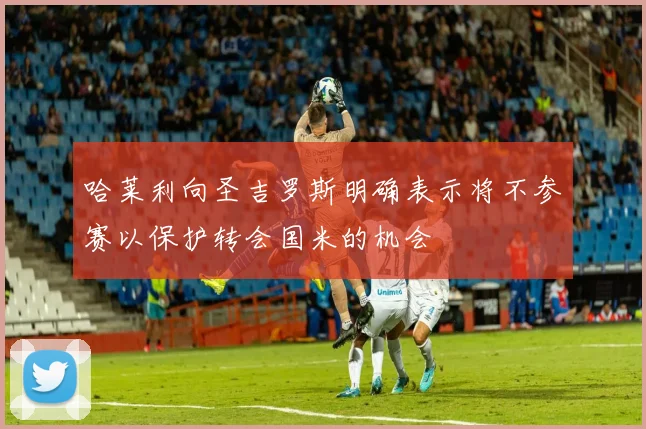 哈莱利向圣吉罗斯明确表示将不参赛以保护转会国米的机会