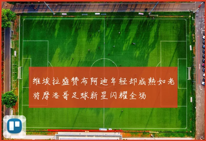 维埃拉盛赞布阿迪年轻却成熟如老将摩洛哥足球新星闪耀全场