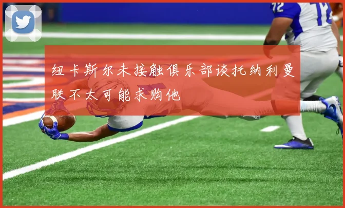 纽卡斯尔未接触俱乐部谈托纳利曼联不太可能求购他