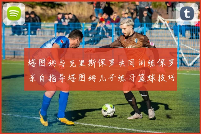 塔图姆与克里斯保罗共同训练保罗亲自指导塔图姆儿子练习篮球技巧