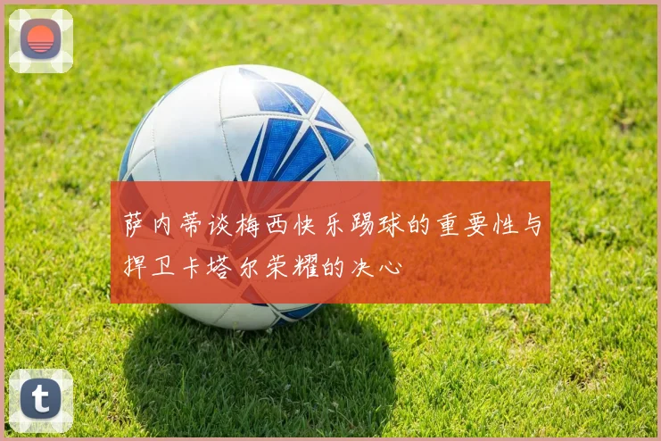 萨内蒂谈梅西快乐踢球的重要性与捍卫卡塔尔荣耀的决心