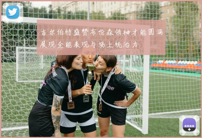 吉尔伯特盛赞布伦森领袖才能圆满展现全能表现与场上统治力