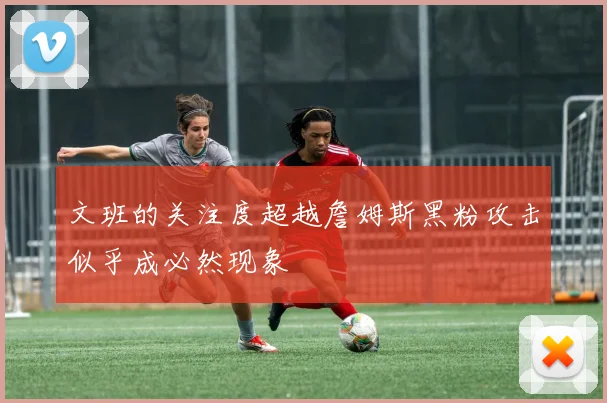 文班的关注度超越詹姆斯黑粉攻击似乎成必然现象