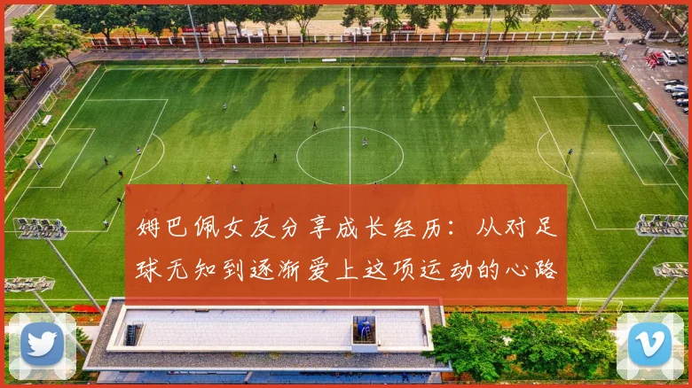 姆巴佩女友分享成长经历:从对足球无知到逐渐爱上这项运动的心路历程