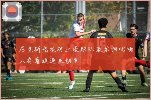 尼克斯老板对土豪球队表示担忧湖人有意追逐米切罗