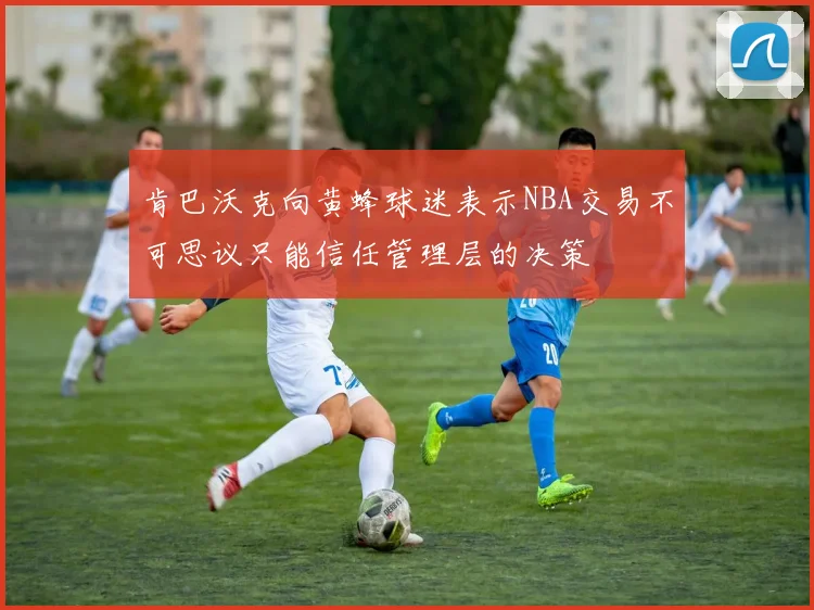 肯巴沃克向黄蜂球迷表示NBA交易不可思议只能信任管理层的决策