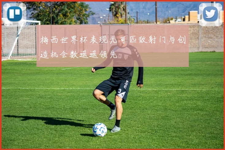 梅西世界杯表现无可匹敌射门与创造机会数遥遥领先