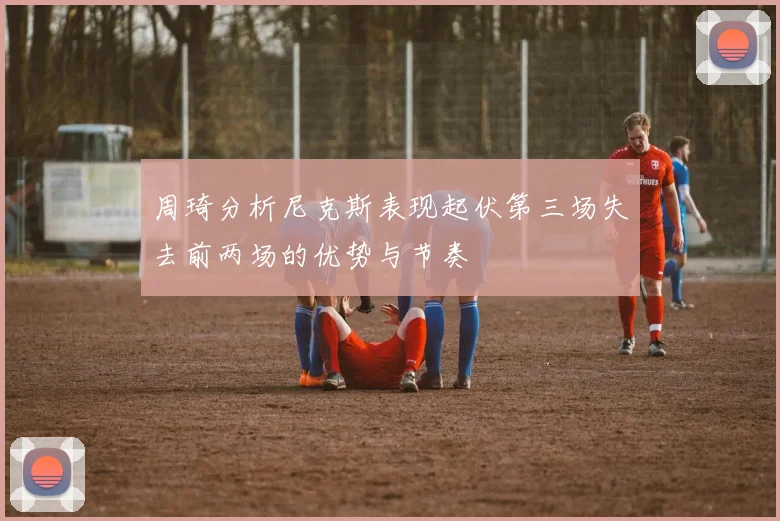 周琦分析尼克斯表现起伏第三场失去前两场的优势与节奏