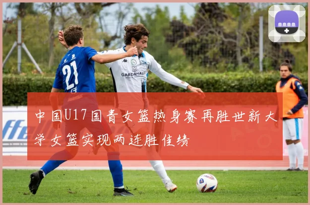 中国U17国青女篮热身赛再胜世新大学女篮实现两连胜佳绩