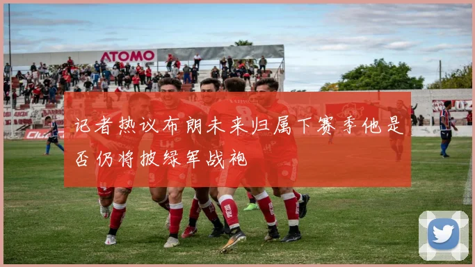 记者热议布朗未来归属下赛季他是否仍将披绿军战袍
