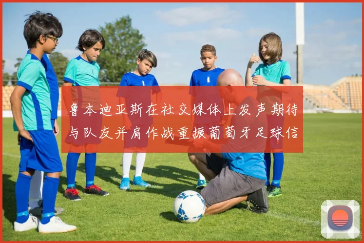 鲁本迪亚斯在社交媒体上发声期待与队友并肩作战重振葡萄牙足球信心