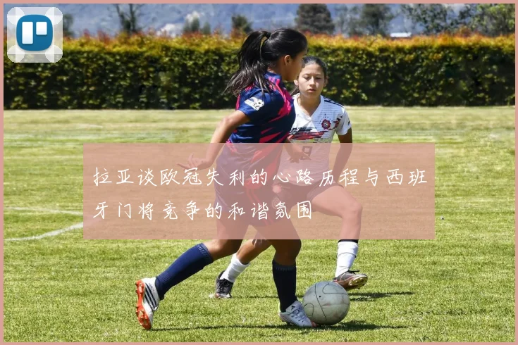 拉亚谈欧冠失利的心路历程与西班牙门将竞争的和谐氛围