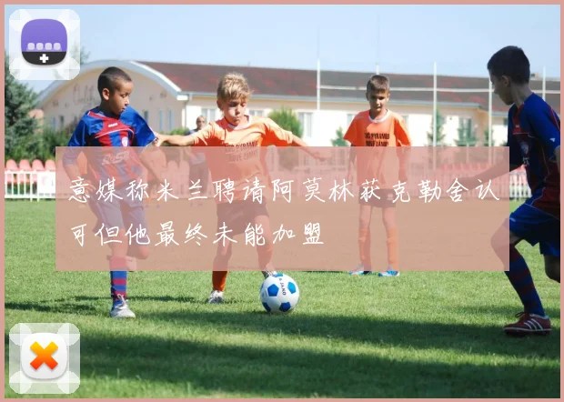 意媒称米兰聘请阿莫林获克勒舍认可但他最终未能加盟