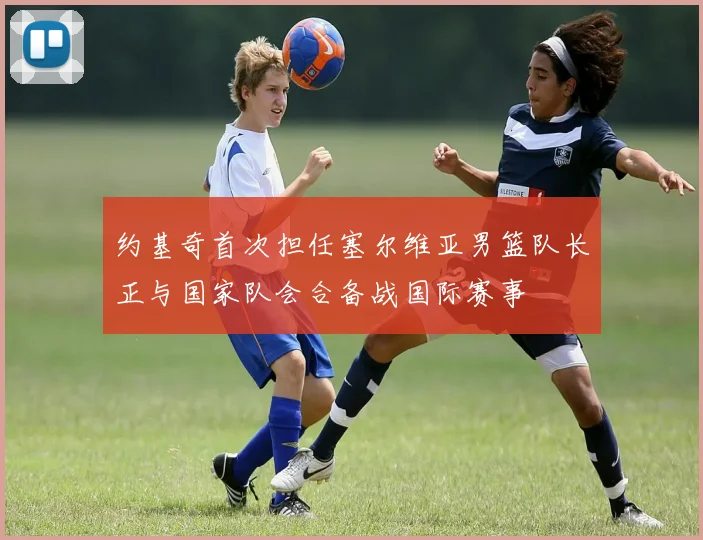 约基奇首次担任塞尔维亚男篮队长正与国家队会合备战国际赛事