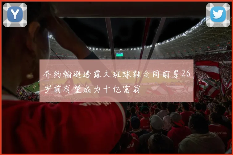 乔约翰逊透露文班球鞋合同前景26岁前有望成为十亿富翁