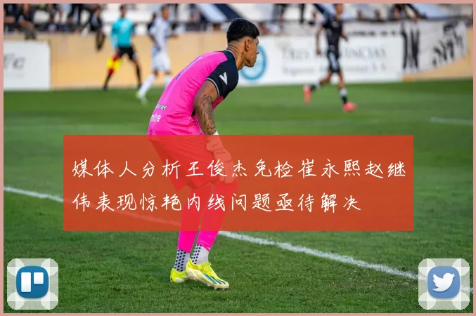 媒体人分析王俊杰免检崔永熙赵继伟表现惊艳内线问题亟待解决