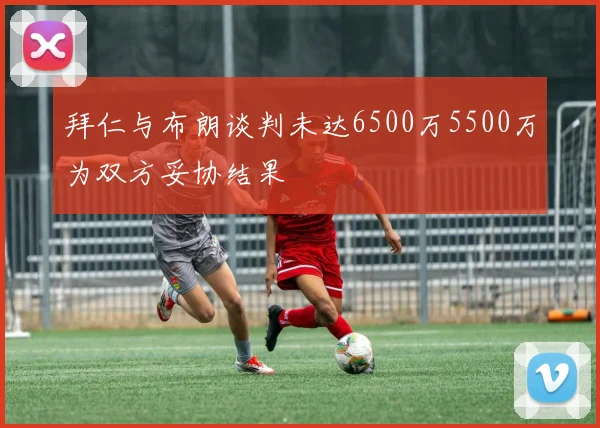 拜仁与布朗谈判未达6500万5500万为双方妥协结果