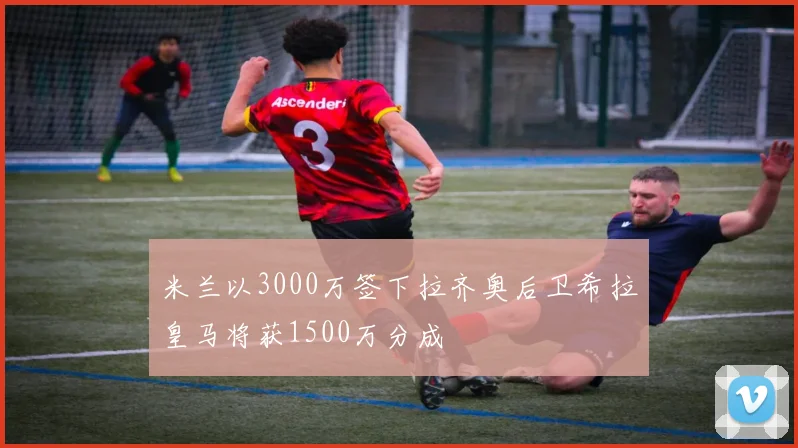 米兰以3000万签下拉齐奥后卫希拉皇马将获1500万分成