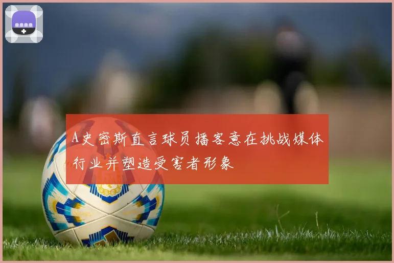 A史密斯直言球员播客意在挑战媒体行业并塑造受害者形象