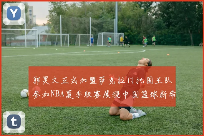 郭昊文正式加盟萨克拉门托国王队参加NBA夏季联赛展现中国篮球新希望