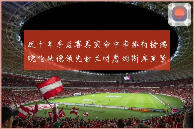 近十年季后赛真实命中率排行榜揭晓伦纳德领先杜兰特詹姆斯库里紧随其后
