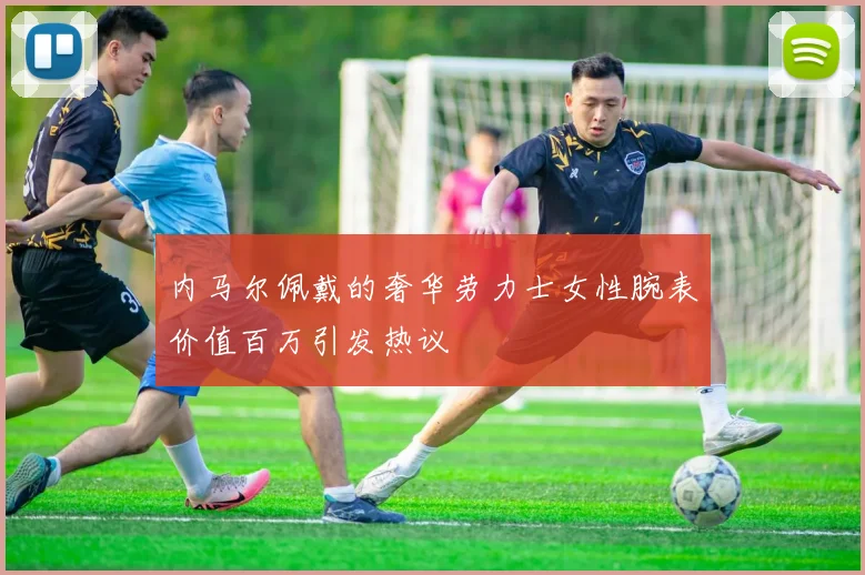 内马尔佩戴的奢华劳力士女性腕表价值百万引发热议