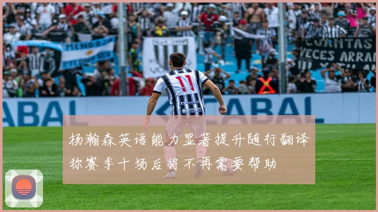 杨瀚森英语能力显著提升随行翻译称赛季十场后将不再需要帮助