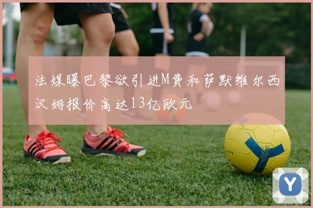 法媒曝巴黎欲引进M费和萨默维尔西汉姆报价高达13亿欧元
