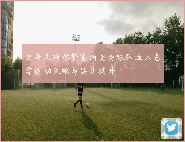 史蒂文斯称赞塞纳克为球队注入急需运动天赋与实力提升