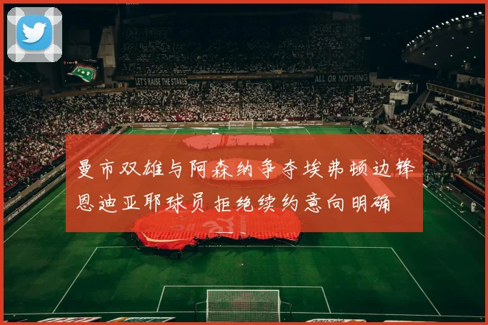 曼市双雄与阿森纳争夺埃弗顿边锋恩迪亚耶球员拒绝续约意向明确