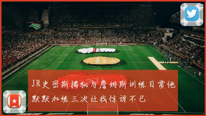 JR史密斯揭秘与詹姆斯训练日常他默默加练三次让我惊讶不已