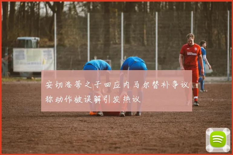 安切洛蒂之子回应内马尔替补争议称动作被误解引发热议