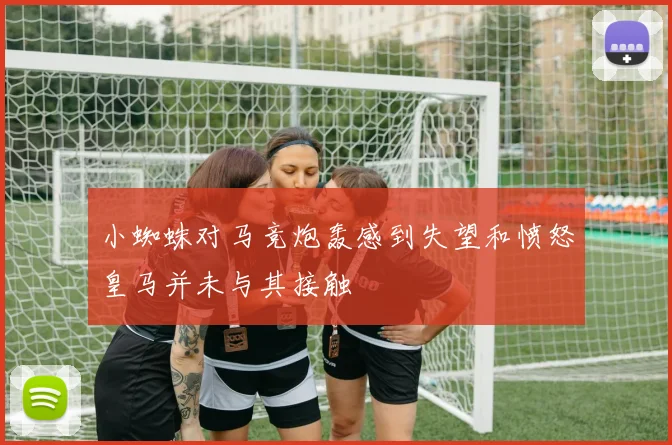 小蜘蛛对马竞炮轰感到失望和愤怒皇马并未与其接触