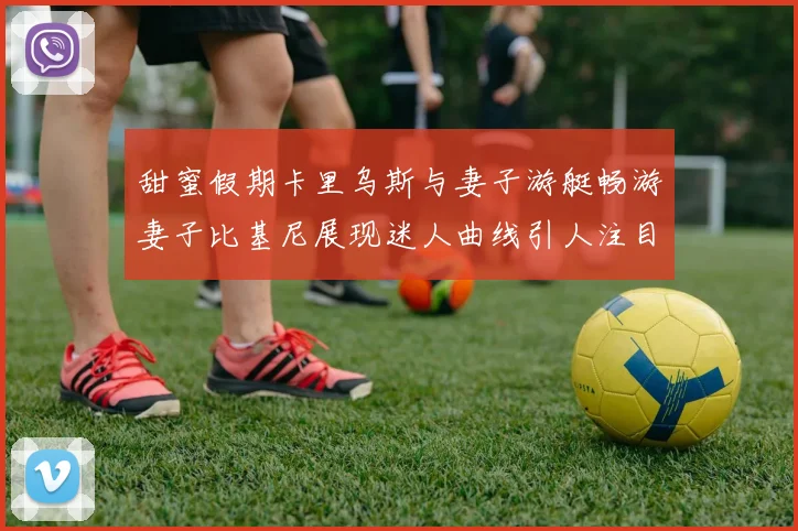 甜蜜假期卡里乌斯与妻子游艇畅游妻子比基尼展现迷人曲线引人注目