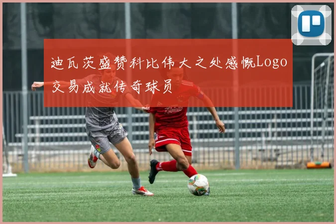 迪瓦茨盛赞科比伟大之处感慨Logo交易成就传奇球员
