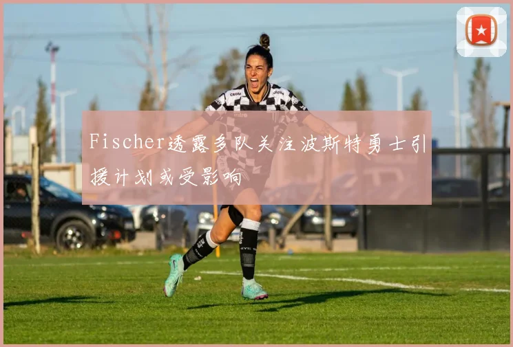Fischer透露多队关注波斯特勇士引援计划或受影响