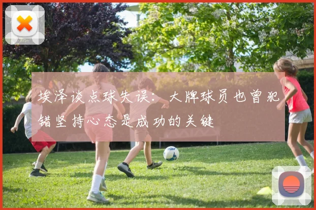 埃泽谈点球失误：大牌球员也曾犯错坚持心态是成功的关键